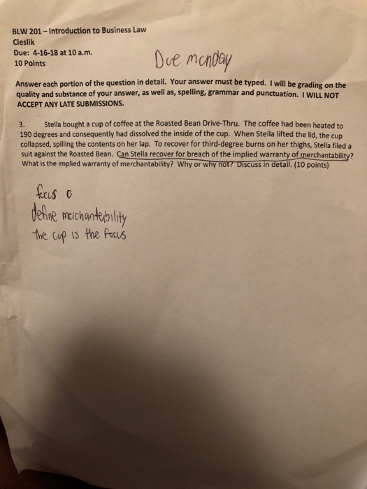 BLW 201-Introduction to Business Law Cieslik Due: 4-16-18 at 10 a.m 10 Points torpen1 Due mcndey Answer each portion of the question in detail. Your answer must be typed. I will be grading on the quality and substance of your answer, as well as, spelling, grammar and punctuation. I WILL NOT ACCEPT ANY LATE SUBMISSIONS. 3. Stella bought a cup of coffee at the Roasted Bean Drive-Thru. The coffee had been heated to 190 degrees and consequently had dissolved the inside of the cup. When Stella lifted the lid, the cup collapsed, spilling the contents on her lap. 

<div class=