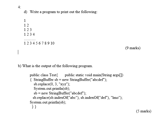 4: d) Write a program to print out the following: 1 2 12 3 1234 12345678910 9 marks) b) What is the output of the following program. public class Testf public static void main(String argsD 1 StringBuffer sb-new StringBuffer(abcdef); sb.replace(0, 3, xyz); System.out.println(sb); sb - new StringBuffer(abcdef); sb.replace(sb indexOf(abc), sb.indexOffdef), lmo); System.out.println(sb): 3 ) (5 marks)