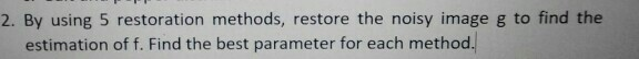 2. By using 5 restoration methods, restore the noisy image g to find the estimation of f. Find the best parameter for each me