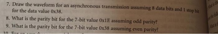 7. Draw the waveform for an asynchronous transmission assuming 8 data bits and 1 stop bit for the data value 0x38. 8. What is