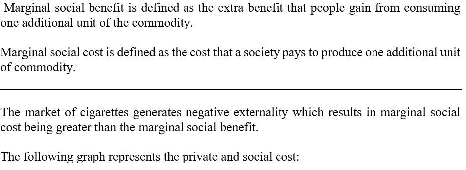 Marginal social benefit is defined as the extra benefit that people gain from consuming one additional unit of the commodity Marginal social cost is defined as the cost that a society pays to produce one additional unit of commodity The market of cigarettes generates negative externality which results in marginal social cost being greater than the marginal social benefit. The following graph represents the private and social cost: