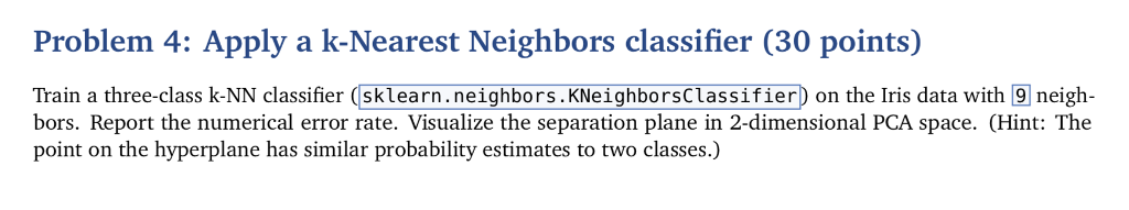 Problem 4: Apply a k-Nearest Neighbors classifier (30 points) Train a three-class k-NN classifier (sklearn.neighbors.KNeighborsclassifier) on the Iris data with 9 neigh- bors. Report the numerical error rate. Visualize the separation plane in 2-dimensional PCA space. (Hint: The point on the hyperplane has similar probability estimates to two classes.)