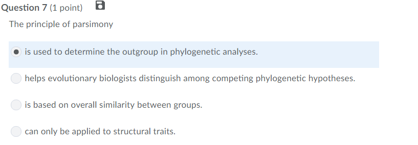 Question 7 (1 point) The principle of parsimony is used to determine the outgroup in phylogenetic analyses helps evolutionary biologists distinguish among competing phylogenetic hypotheses is based on overall similarity between groups can only be applied to structural traits.