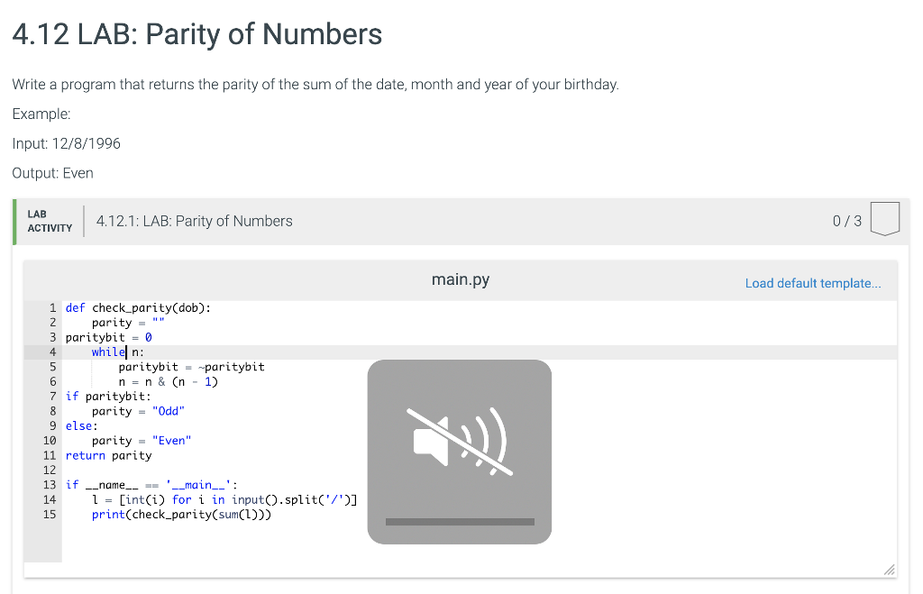 4.12 LAB: Parity of Numbers Write a program that returns the parity of the sum of the date, month and year of your birthday. Example Input: 12/8/1996 Output: Even LAB ACTIVTY 4.12.1: LAB: Parity of Numbers 0/3 main.py Load default template.. 1 def check_parity(dob): parity 3 paritybit -0 4 whilel n: 6 7 if paritybit: 9 else: 11 return parity paritybit paritybit n-n&(n 1) parityOdd 10 parity Even 12 13 if name _main-: 14 = [int(i) for i in input(). split(/)] 15 print(check_parity(sum(1)))