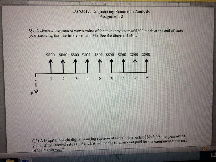 EGN3613: Engineering Economics Analysis Assignment 3 Q1) Calculate the present worth value of 9 annual payments of $800 made at the end of each year knowing that the interest rate is 8%. See the diagram below: $800 $800 S800 $800 $800 $800 $800 800 $800 5 6789 , V Q2) A hospital bought digital imaging equipment annual payments of $243,000 per year over & years. If the interest rate is 13%, what will be the total amount paid for the equipment at the end of the eighth year?