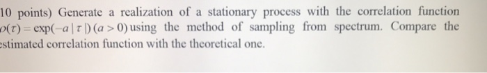 10 points) Generate a realization of a stationary process with the correlation function (t) -exp(-al Ï„ D (a> 0) using the met