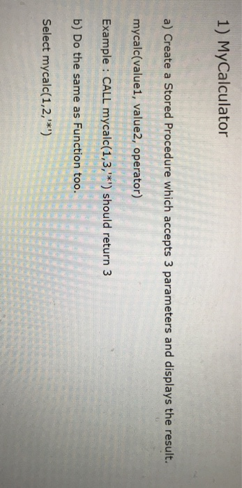 1) MyCalculator a) Create a Stored Procedure which accepts 3 parameters and displays the result. mycalc(value1, value2, opera