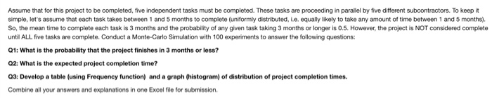 kop t Assume that for this project to be completed, five independent tasks must be completed. These tasks are proceeding in parallel by five different subcontractors. To keep it simple, lets assume that each task takes between 1 and 5 months to complete (uniformly distributed, ie. equally likely to take any amount of time between 1 and 5 months). So, the mean time to complete each task is 3 months and the probability of any given task taking 3 months or longer is 0.5. However, the project is NOT considered complete 

<div class=