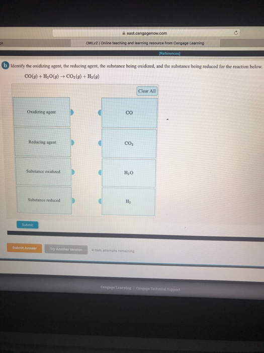 OWLV2 | Online teaching and learning resource from Cengage Learning DIdenify the oxidizing agent, the reducing agent,the substance being oxidized, and the substance being reduced for the reaction below CO(9)+H20(g)-CO2(9)+H2(9) Clear All Oxidizing agent Co Reducing agent CO Substance oxidized H20 Substance reduced Hy Submit Submit Answer item attempts remaining