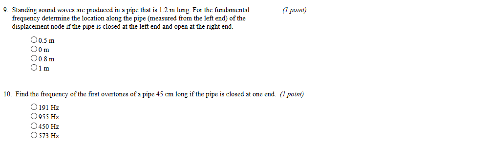 1 point) frequency determine the location along the pipe (measured from the left end) of the displacement node if the pipe is closed at the left end and open at the right end 9. Standing sound waves are prođuced in a pipe that is 1.2 m long. For the fundamental 00.5 m 00m 00.8m O1 m 10. Find the frequency of the first overtones of a pipe 45 cm long if the pipe is closed at one end. (1 point) O191 Hz 955 Hz O450 Hz 573 Hz