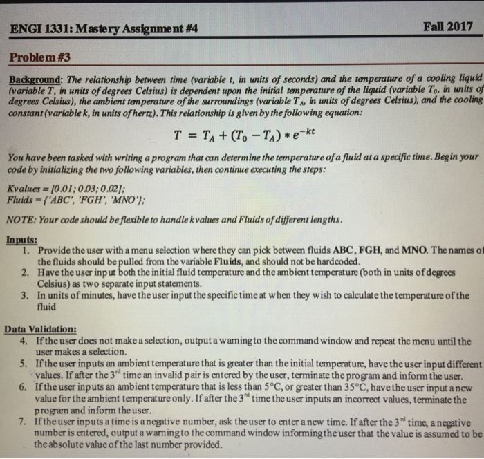 ENGI 1331: Mastery Assignment #4 Fall 2017 Problem #3 Background: The relationship between time (variable t, in units of seconds) and the temperature of a cooling liquid (variable T, in units of degrees Celsius) is dependent upon the initial temperature of the liquid (variable To, in units of degrees Celsius), the ambient temperature of the surroundings (variable TA in units of degrees Celsius), and the cooling constant (variable k, in units of hertz).This relationship is given by the following equation: T=T1+(To-T1) * e-kt You have been tasked with writing a program that can determine the temperature of a fluid at a specific time. Beg in your code by initializing the two following variables, then continue executing the steps: Kvalues =[0.01:003:0.02]; Fluids = {ABC, FGH,MNO); NOTE: Your code should be flexible to handle kvalues and Fluids of different lengths. Inputs: 1. 2. 3. Provide the user with a menu selection where they can pick between fluids ABC, FGH, and MNO. The names of the fluids should be pulled from the variable Fluids, and should not be hardcoded Have the user inp ut both the initial fluid temperature and the ambient temperature (both in units of degrees Celsius) as two separate input statements. In units of minutes, have the user input the specific time at when they wish to calculate the temperature of the fluid Data Validation 4. If the user does not make a selection, output a warming to the command window and repeat the menu until the 5. If the user inputs an ambient temperature that is greater than the initial temperature, have the user input different 6. If the user inputs an ambient temperature that is less than 5°C, or greater than 35°C, have the user input a new 7. If the user inputs a time is a negative number, ask the user to enter a new time. If after the 3 time, a negative user makes a selection. values. If after the 3hd time an invalid pair is entered by the user, terminate the program and inform the user value for the ambient temperature only. If after the 3d time the user inputs an incorrect values, terminate the program and inform the user. number is entered, output a warningto the command window in formingthe user that the value is assumed to be the absolute value of the last number provided