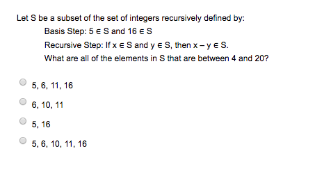 Let S be a subset of the set of integes recursively defined by Basis Step: 5 E S and 16 E S Recursive Step: If x E S and y E S, then x-yES. What are all of the elements in S that are between 4 and 20? 5, 6, 11,16 О 6, 10, 11 5, 16 5,6, 10, 11, 16