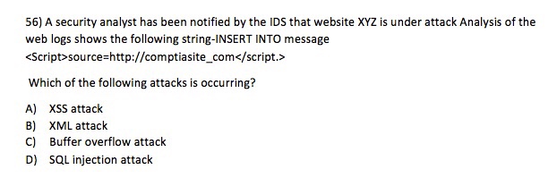 56) A security analyst has been notified by the IDS that website XYZ is under attack Analysis of the web logs shows the following string-INSERT INTO message <Script>source=http://comptasite-com</script.> Which of the following attacks is occurring? A) B) C) D) XSS attack XML attack Buffer overflow attack SQL injection attack