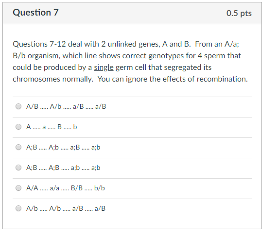 Question7 0.5 pts Questions 7-12 deal with 2 unlinked genes, A and B. From an A/a; B/b organism, which line shows correct genotypes for 4 sperm that could be produced by a single germ cell that segregated its chromosomes normally. You can ignore the effects of recombination A/B. A/b a/B. a/B AB... A.b... a;B... ab AB... A:B a b a b A/A.... a/aB/B...b/b