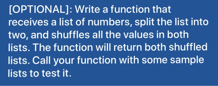 OPTIONAL]: Write a function that receives a list of numbers, split the list into two, and shuffles all the values in both lists. The function will return both shuffled lists. Call your function with some sample lists to test it.