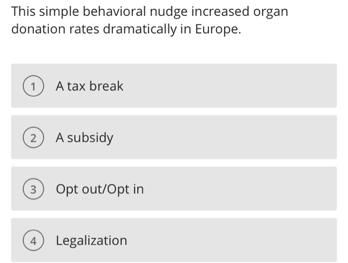 This simple behavioral nudge increased organ donation rates dramatically in Europe. O A tax break A subsidy 3 Opt out/Opt in 4) Legalization