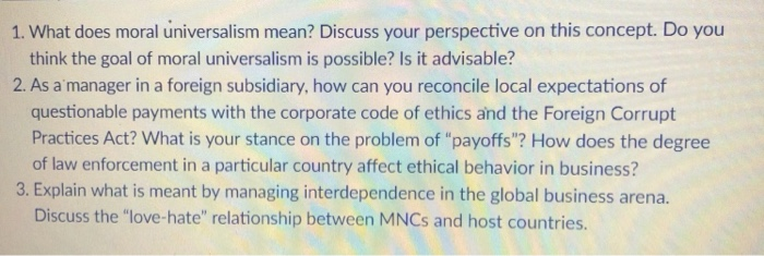 1. What does moral universalism mean? Discuss your perspective on this concept. Do you think the goal of moral universalism is possible? Is it advisable? 2. As a manager in a foreign subsidiary, how can you reconcile local expectations of questionable payments with the corporate code of ethics and the Foreign Corrupt Practices Act? What is your stance on the problem of payoffs? How does the degree of law enforcement in a particular country affect ethical behavior in business? 3. Explain what is meant by managing interdependence in the global business arena. Discuss the love-hate relationship between MNCs and host countries.
