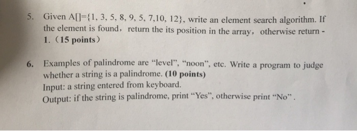 5. Given AlI-1, 3, 5, 8, 9, 5, 7,10, 123, write an element search algorithm. Ir the element is found, return the its position in the array, otherwise return 1. (15 points) Examples of palindrome are level, noon, etc. Write a program to judge whether a string is a palindrome. (10 points) Input: a string entered from keyboard. Output: if the string is palindrome, print Yes, otherwise print No 6.
