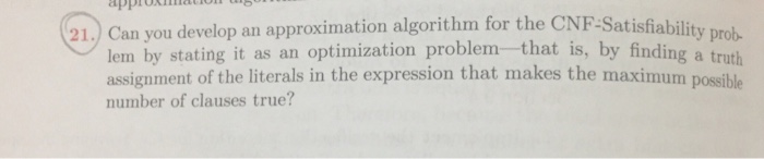 21.) Can you develop an approximation algorithm for the CNF-Satis fiability prob lem by stating it as an optimization problemthat is, by finding a truth assignment of the literals in the expression that makes the maximum possible number of clauses true?