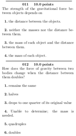 011 10.0 points The strength of the gravitational force be tween objects depends on 1. the distance between the objects. masses nor the distance be 2. neither the ween them. 3. the mass of each object and the distance between them the mass of each object 012 10.0 points How does the force of gravity between two bodies change when the distance between them doubles? 1. remains the same 2. halves 3. drops to one quarter of its original value . Unable to determine; the mass is needed. 5. quadruples 6. doubles
