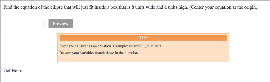 Find the equation of the ellipse that will just fit inside a box that is 8 units wide and 4 units high. (Center your equation at the origin.) Preview TI P Enter your answer as an equation. Example: y-3x2+1,2+x+y-3 Be sure your variables match those in the question Get Help