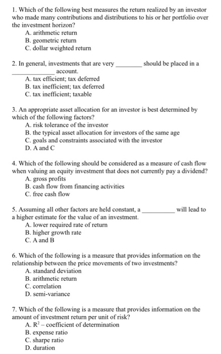 1. which of the following best measures the return realized by an investor who made many contributions and distributions to his or her portfolio over the investment horizon? a. arithmetic return b. geometric return c. dollar weighted return 2. in general, investments that are very should be placed in a account a. tax efficient; tax deferred b. tax inefficient; tax deferred c. tax inefficient; taxable 3. an appropriate asset allocation for an investor is best determined by which of the following factors? a. risk tolerance of the investor b. the typical asset allocation for investors of the same age c. goals and constraints associated with the investor d. a and c 4. which of the following should be considered as a measure of cash flow when valuing an equity investment that does not cumently pay a dividend? a. gross profits b. cash flow from financing activities c. free cash flow 5. assuming all other factors are held constant, a will lead to a higher estimate for the value of an investment. a. lower required rate of return b. higher growth rate c. a and b 6. which of the following is a measure that provides information on the relationship between the price movements of two investments? a. standard deviation b. arithmetic return c. correlation d. semi-variance 7. which of the following is a measure that provides information on the amount of investment return per unit of risk? a. r -coefficient of determination b. expense ratio c. sharpe ratio d. duration