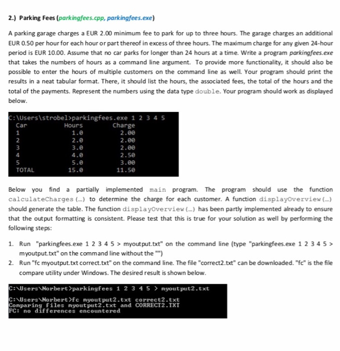2.) Parking Fees (parkingfees.cpp, parkingfees.exe) A parking garage charges a EUR 2.00 minimum fee to park for up to three hours. The garage charges an additional EUR 0.50 per hour for each hour or part thereof in excess of three hours. The maximum charge for any given 24-hour period is EUR 10.00. Assume that no car parks for longer than 24 hours at a time. Write a program parkingfees.exe that takes the numbers of hours as a command line argument. To provide more functionality, it should also be possible to enter the hours of multiple customers on the 

<div class=