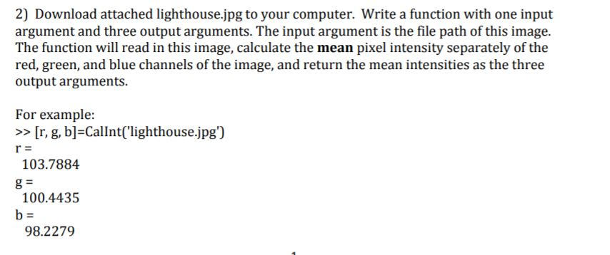 2) Download attached lighthouse.jpg to your computer. Write a function with one input argument and three output arguments. The input argument is the file path of this image. The function will read in this image, calculate the mean pixel intensity separately of the red, green, and blue channels of the image, and return the mean intensities as the three output arguments. For example: >>[r, g, b] Callnt(lighthouse.jpg) 103.7884 100.4435 98.2279
