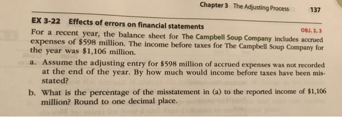 Chapter 3 The Adjusting Process 137 EX 3-22 Effects of errors on financial statements For a recent year, the balance sheet for The Campbell Soup Company includes accrued expenses of $598 million. The income before taxes for The Campbell Soup Company for the year was $1,106 million. a. Assume the adjusting entry for $598 million of accrued expenses was not recorded OBJ.2,3 at the end of the year. By how much would income before taxes have been mis- stated? b. What is the percentage of the misstatement in (a) to the reported income of $1,106 million? Round to one decimal place.