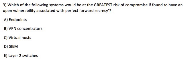 3) Which of the following systems would be at the GREATEST risk of compromise if found to have an open vulnerability associated with perfect forward secrecy? A) Endpoints B) VPN concentrators C) Virtual hosts D) SIEM E) Layer 2 switches