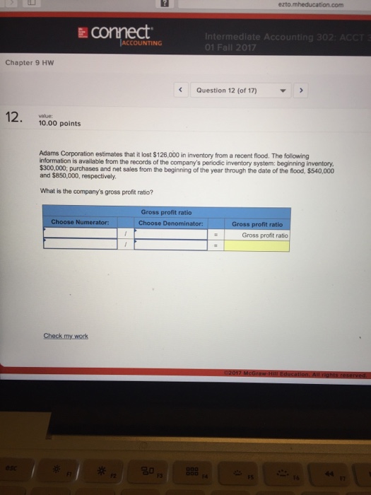 Question & Answer: ezto mheducation.com connect. ntermediate Accounting ACCOUNTING Chapter 9 Hw..... 1 ezto mheducation.com connect. ntermediate Accounting ACCOUNTING Chapter 9 Hw < Question 12 (of 17) value: 10.00 points Adams Corporation estimates that it lost $126,000 in inventory from a recent flood. The following nformation is available from the records of the companys periodic inventory system: beginning inventory and $850,000, respectively What is the companys gross profit ratio? of the Gross profit ratio Choose Denominator: Choose Numerator Gross profit ratio Gross profit ratio