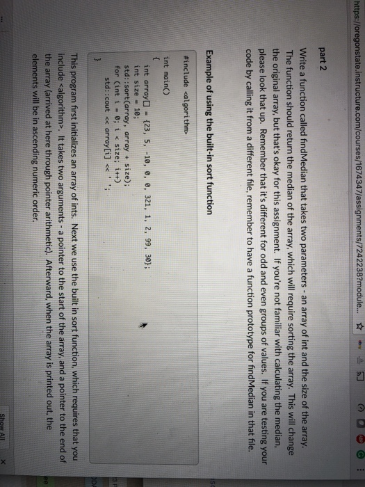 https://oregonstate.instructure.com/courses/1674347/assignments/72422387module.. ???? ?d 6 part 2 Write a function called findMedian that takes two parameters - an array of int and the size of the array The function should return the median of the array, which will require sorting the array. This will change the original array, but thats okay for this assignment. If youre not familiar with calculating the median, please look that up. Remember that its different for odd and even groups of values. If you are testing your code by calling it from a different file, remember to have 

<div class=