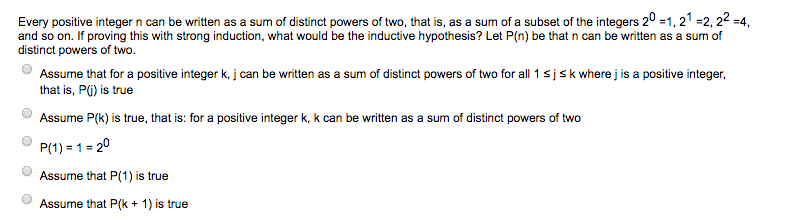 Every positive integer n can be written as a sum of distinct powers of two, that is, as a sum of a subset of the integers 20 -1,21 -2, 22-4, and so on. If proving this with strong induction, what would be the inductive hypothesis? Let P(n) be that n can be written as a sum of distinct powers of two. Assume that for a positive integer k, j can be written as a sum of distinct powers of two for all 1 s j s k where j is a positive integer that is, PG) is true Assume P(k) is true, that is: for a positive integer k, k can be written as a sum of distinct powers of two P(1)-1-20 Assume that P(1) is true Assume that P(k + 1) is true