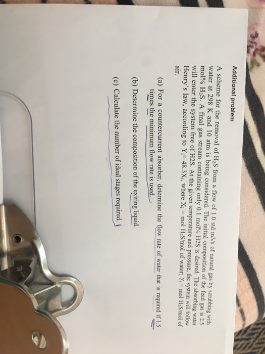 Additional problem A scheme for the removal of H2S from a flow of 1.0 std m3/s of natural gas by scrubbing with water at 298 K and 10 atm is being considered. The initial composition of the feed gas is 2.5 mol% H2S. A final gas stream containing only 0.1 mol% H2S is desired. The absorbing water will enter the system free of H2S. At the given temperature and pressure, the system will follow Henrys law, according to Y 48.3X, where X - mol HS/mol of water, Y, - mol H S/mol of air. (a) For a countercurrent absorber, determine the flow rate of water that is required if 15 times the minimum flow rate is used. (b) Determine the composition of the exiting liquid (c) Calculate the number of ideal stages required.