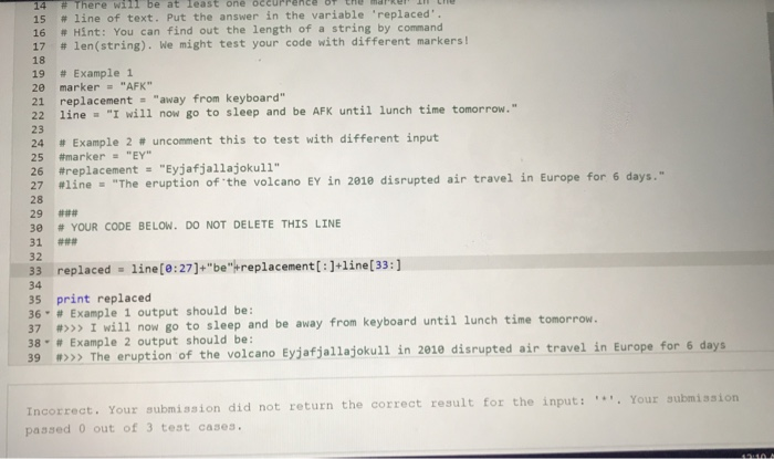 1a here will be at least one occurrence ne mar, er, 15 # line of text. Put the answer in the variable replaced. 16 # Hint: You can find out the length of a string by command # len(string). We might test your code with different markers! 18 19 # Example 1 20 marker AFK 21 replacement away from keyboard 24 # Example 2-uncomment this to test with different input 27 line,The eruption ofthe volcano EY İn 2010 disrupted air travel in Europe for 6 days. 22 lineI will now go to sleep and be AFK until lunch time tomorrow. 23 25 #marker.. EY 26 #replacement-Eyjafjallajokull 28 29 ### 3e # YOUR CODE BELOW, DO NOT DELETE THIS LINE 31 ### 32 33 replaced-line(0:27]+be-replacement[ line[33:] 34 35 print replaced 36. # Example 1 output should be: 37 #>>> I will now go to sleep and be away from keyboard until lunch time tomorrow. 38. # Example 2 output should be: 39 >> The eruption of the volcano Eyjafjallajokull in 2010 disrupted air travel in Europe for 6 days our submission did not return the correct result for the input:Your submission passed 0 out of 3 test cases