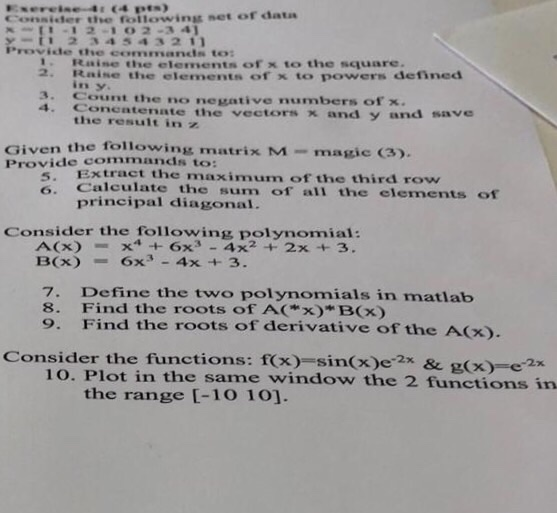 otler the following net or data I-12-102-3 4 1 234 543211 Provide the commands to Raine the elements of x to the square. 2. Raise the elements of x to powers defined in y 3. Count the no negative numbers of x. 4. Conentenate the vectors x and y and save the resultin z Given the following matrix M- magic (3). Provide commands to: Extract the maximum of the third row Calculate the sum of all the elements of principal diagonal. 5 6. Consider the following polynomial: A(x)+6x3 -4x2 + 2x +3. B(x)6x- 4x +3. 7. Define the two polynomials in matlab 8. Find the roots of AC*x)*Bx) 9. Find the roots of derivative of the A(x) Consider the functions: fx) sin(x)e-2x & (x)2x 1o. Plot in the same window the 2 functions in the range [-10 101.
