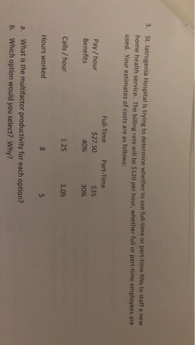 t. latrogenia Hospital is trying to determine whether to use full-time or part-time RNs to staff a new home health service. The billing rate will be $120 per hour, whether full or part-time employees are used. Your estimates of costs are as follows: Full-Time Part-Time Pay / hour $27.50 40% $35 30% Benefits Calls / hour Hours worked 1.25 1.05 a. What is the multifactor productivity for each option? b. Which option would you select? Why?
