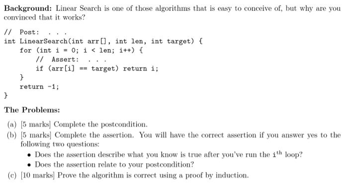 Background: Linear Search is one of those algorithms that is easy to conceive of, but why are you convinced that it works? // Post:.. Post: . . int LinearSearch(int arr[], int len, int target) 0 for (int i = 0; i < len; i++) { /I Assert: .. . if (arr [i]target) return i; return -1; The Problems: (a) 5 marks Complete the postcondition (b) 15 marksl Complete the assertion. You will have the correct assertion if you answer yes to the following two questions: Does the assertion describe what you know is true after youve run the 1th loop? Does the assertion relate to your postcondition? (c) [10 marks] Prove the algorithm is correct using a proof by induction.