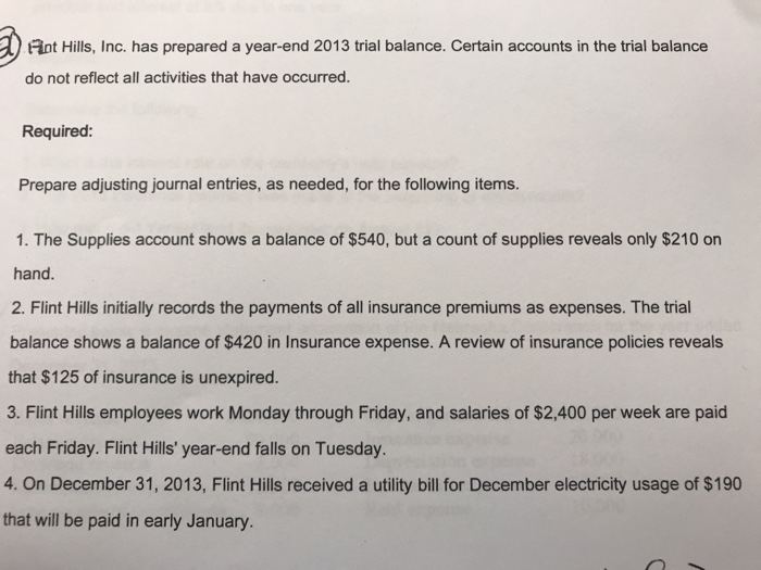 nt Hills, Inc. has prepared a year-end 2013 trial balance. Certain accounts in the trial balance do not reflect all activities that have occurred. Required: Prepare adjusting journal entries, as needed, for the following items. 1. The Supplies account shows a balance of $540, but a count of supplies reveals only $210 on hand. 2. Flint Hills initially records the payments of all insurance premiums as expenses. The trial balance shows a balance of $420 in Insurance expense. A review of insurance policies reveals that $125 of insurance is unexpired 3. Flint Hills employees work Monday through Friday, and salaries of $2,400 per week are paid each Friday. Flint Hills year-end falls on Tuesday. 4. On December 31, 2013, Flint Hills received a utility bill for December electricity usage of $190 that will be paid in early January.