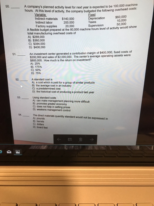 A company hours. At this level of activity, the company budgeted the following ove s planned activity level for next year is expected to be 100,000 machine Variable Fixed Depreciation Taxes Supervision $60,000 10,000 Indirect materials $140,000 Indirect labor 200,000 50,000 Factory supplies 20,000 A flexible budget prepared at the 80,000 machine hours level of activity would show total manufacturing overhead costs of A) $288,000 B) $360,000 C) $384,000 D) $408,000 An nvestment center generated a contribution margin of $400,000, fixed costs of $200,000 and sales of $2,000,000. The centers average $800,000. How much is the return on investment? A) 25% B) 175% c) 50% D) 75% 51 operating assets were 52 A standard cost is A) a cost which is paid for a group of similar products B) the average cost in an industry C) a predetermined cost D) the historical cost of producing a product last year 53. Using standard costs A) can make management planning more difficult B) promotes greater economy C) does not help in setting prices D) weakens management control The direct materials quantity standard would not be expressed in A) pounds B) barrels C) dollars D) board feet ←凹自