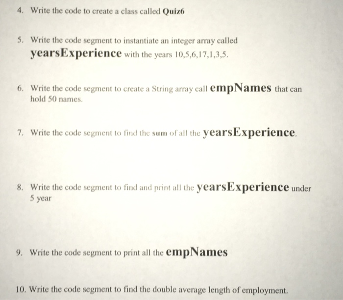 4. Write the code to create a class called Quiz6 5. Write the code segment to instantiate an integer array called yearsExperience with the years 10,5,6,17,1,3,5 Write the code segment to create a String array call empNames that can hold 50 names 6. 7. Write the code segment to find the sum of all the yearsExperience. Write the code segment to find and print all the yearsExperience under 5 year 8. 9. Write the code segment to print all the empNames 10. Write the code segment to find the double average length of employment.