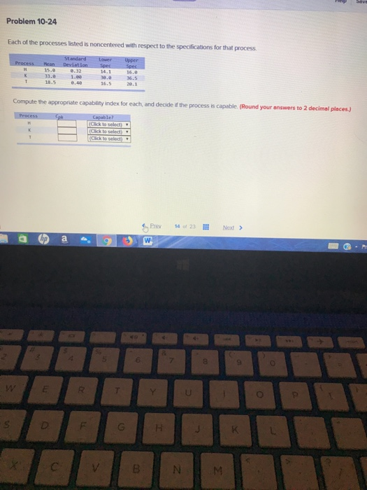 Problem 10-24 Each of the processes listed is noncentered with respect to the specifications for that process 36.5 33. 1. 18.5 answers to 2 decimal places) Compute the appropriate capability index for each, and decide id the process is capable. (Round your Click to select s Prew 14 of 23 N -H