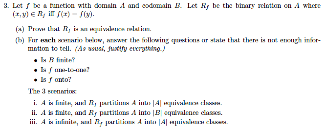 3. Let f be a function with domain A and codomain B. Let Rf be the binary relation on A where (T,y)E R iff f(r)-(). (a) Prove that Rf is an equivalence relation. (b) For each scenario below, answer the following questions or state that there is not enough infor- mation to tell. (As usual, justify everything.) · Is B finite? Is f one-to-one? Is f onto? The 3 scenarios: i. A is finite, and Rf partitions A into |Al equivalence classes ii. A is finite, and Rf partitions A into |B equivalence classes. ii. A is infinite, and R partitions A into |Al equivalence classes
