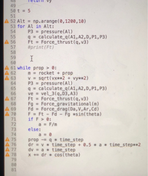 40 etutmvy 49 50 t5 51 52 Altnp.arange (0,1200,10) 53 for Al in Alt: 54 P3 pressure(AL) 55 q calculate q(A1, A2,D, P1,P3) 56 Ft Force_thrust(q, v3) 57 58 59 60 #print ( Ft) A61 while prop>0: A 62 m#rocket + prop A 63 v sqrt (vx vy *2) 64 P3 pressure(AL) 65 q calculate 

<div class=