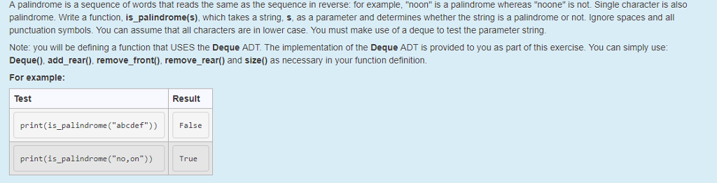 A palindrome is a sequence of words that reads the same as the sequence in reverse: for example, noon is a palindrome whereas noone is not. Single character is also palindrome. Write a function, is_palindrome(s), which takes a string, s, as a parameter and determines whether the string is a palindrome or not. Ignore spaces and all punctuation symbols. You can assume that all characters are in lower case. You must make use of a deque to test the parameter string. Note: you will be defining a function that USES the Deque ADT. The implementation of the Deque ADT is provided to you as part of this exercise. You can simply use: Deque(), add_rear), remove front(), remove_rear) and size() as necessary in your function definition For example Test Result print(is_palindrome (abcdef)) False print (is_palindrome (no,on)) True