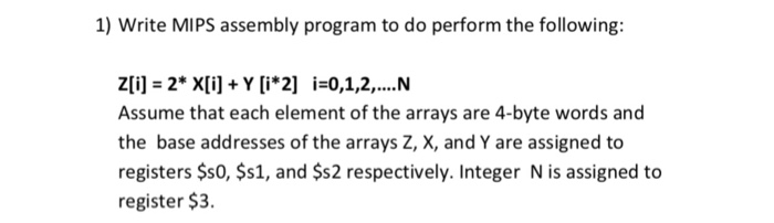 1) Write MIPS assembly program to do perform the following: Zli] = 2* X[i] + Y [i*2] i=0,1,2, N Assume that each element of the arrays are 4-byte words and the base addresses of the arrays Z, X, and Y are assigned to registers $s0, $s1, and $s2 respectively. Integer N is assigned to register $3