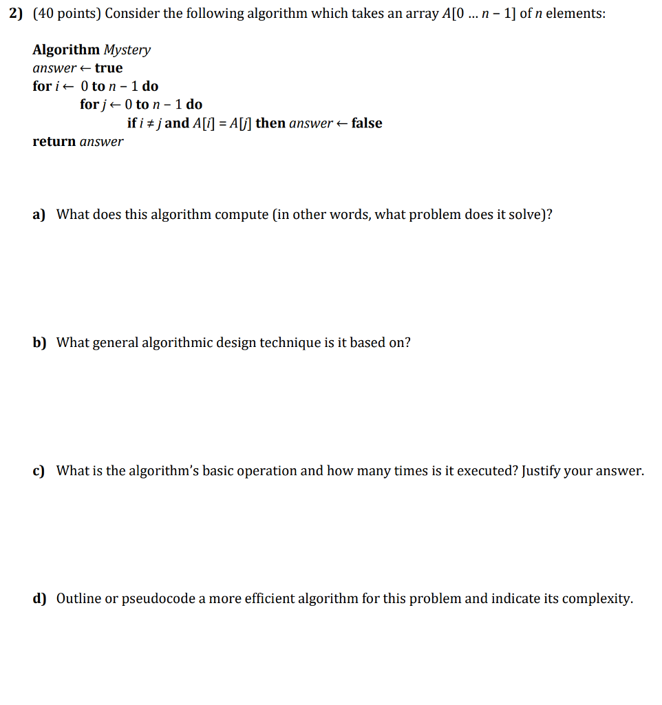 2) (40 points) Consider the following algorithm which takes an array A[O n -1] of n elements: Algorithm Mystery answer true fori0 to n 1 do forj ← 0 to n-ido if i j and A [f] = AU] then answer-false return answer a) What does this algorithm compute (in other words, what problem does it solve)? b) What general algorithmic design technique is it based on? c) What is the algorithms basic operation and how many times is it executed? Justify your answer. d) Outline or pseudocode a more efficient algorithm for this problem and indicate its complexity.