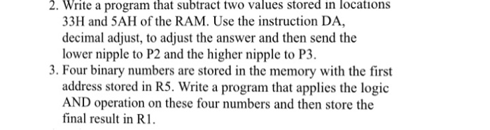 2. Write a program that subtract two values stored in locations 33H and 5AH of the RAM. Use the instruction DA decimal adjust, to adjust the answer and then send the lower nipple to P2 and the higher nipple to P3. 3. Four binary numbers are stored in the memory with the first address stored in R5. Write a program that applies the logic AND operation on these four numbers and then store the final result in R1