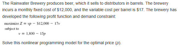 The Rainwater Brewery produces beer, which it sells to distributors in barrels. The brewery incurs a monthly fixed cost of $12,000, and the variable cost per barrel is $17. The brewery has developed the following profit function and demand constraint: maximize Z = vp-$12.000-17V subject to 1,80015p Solve this nonlinear programming model for the optimal price (p).