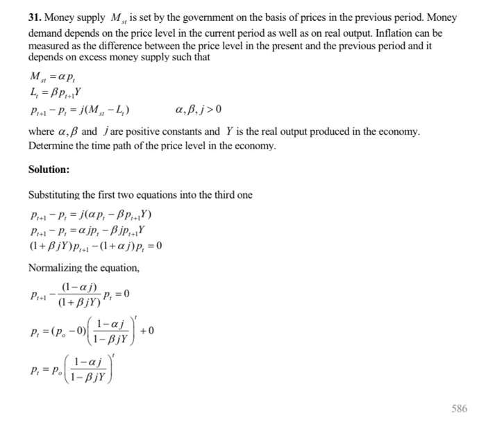 31. Money supply M is set by the government on the basis of prices in the previous period. Money demand depends on the price level in the current period as well as on real output. Inflation can be measured as the difference between the price level in the present and the previous period and it depends on excess money supply such that where ?, ? and j are positive constants and Y is the real output produced in the economy Determine the time path of the price level in the economy Solution Substituting the first two equations into the third one Normalizing the equation, (1-? p, = (P,-0) I-ai p: = po(.PN 586